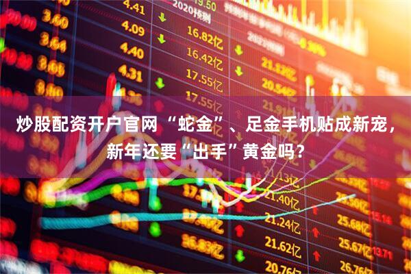 炒股配资开户官网 “蛇金”、足金手机贴成新宠，新年还要“出手”黄金吗？