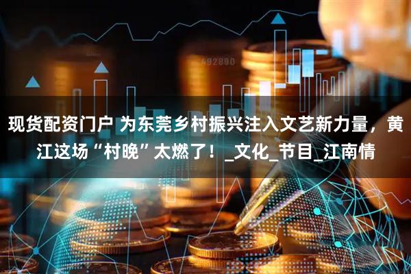 现货配资门户 为东莞乡村振兴注入文艺新力量，黄江这场“村晚”太燃了！_文化_节目_江南情