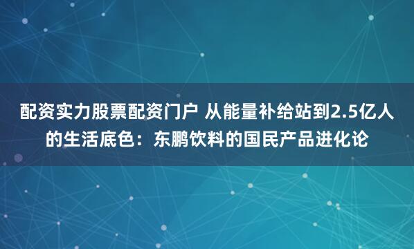 配资实力股票配资门户 从能量补给站到2.5亿人的生活底色：东鹏饮料的国民产品进化论