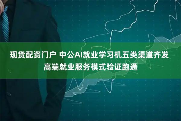 现货配资门户 中公AI就业学习机五类渠道齐发 高端就业服务模式验证跑通