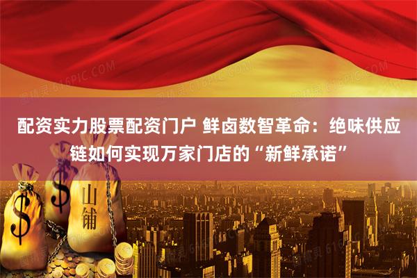 配资实力股票配资门户 鲜卤数智革命：绝味供应链如何实现万家门店的“新鲜承诺”
