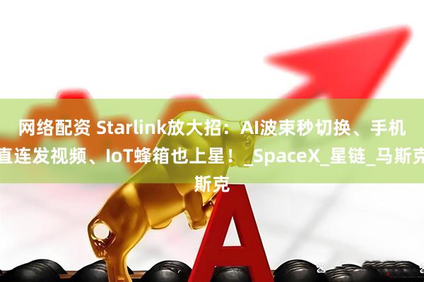 网络配资 Starlink放大招：AI波束秒切换、手机直连发视频、IoT蜂箱也上星！_SpaceX_星链_马斯克