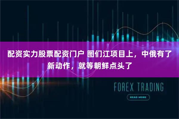配资实力股票配资门户 图们江项目上，中俄有了新动作，就等朝鲜点头了