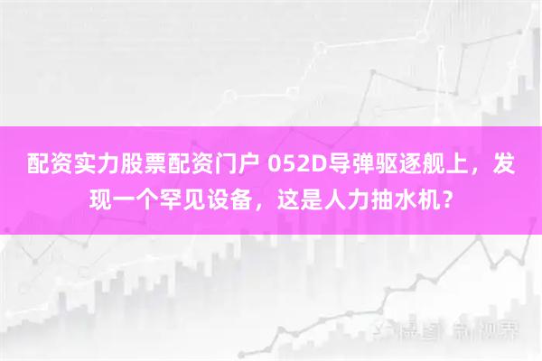 配资实力股票配资门户 052D导弹驱逐舰上，发现一个罕见设备，这是人力抽水机？