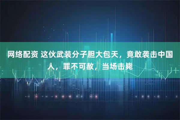 网络配资 这伙武装分子胆大包天，竟敢袭击中国人，罪不可赦，当场击毙