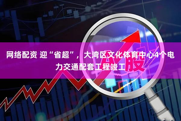 网络配资 迎“省超”，大湾区文化体育中心4个电力交通配套工程竣工
